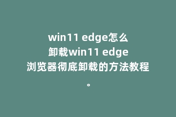 win11 edge怎么卸载win11 edge浏览器彻底卸载的方法教程。