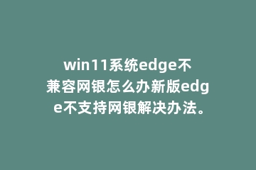 win11系统edge不兼容网银怎么办新版edge不支持网银解决办法。