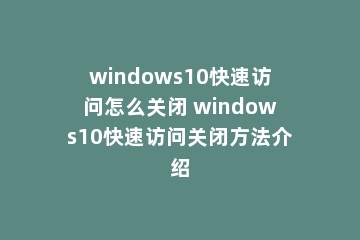 windows10快速访问怎么关闭 windows10快速访问关闭方法介绍