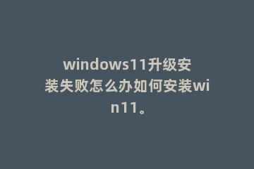 windows11升级安装失败怎么办如何安装win11。