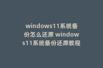 windows11系统备份怎么还原 windows11系统备份还原教程