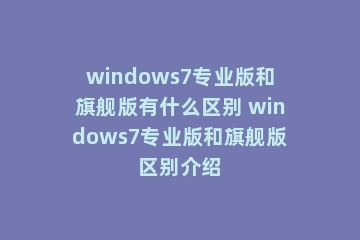 windows7专业版和旗舰版有什么区别 windows7专业版和旗舰版区别介绍