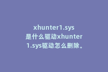 xhunter1.sys是什么驱动xhunter1.sys驱动怎么删除。