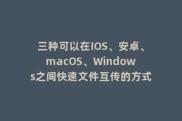 三种可以在IOS、安卓、macOS、Windows之间快速文件互传的方式