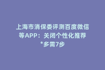 上海市消保委评测百度微信等APP：关闭个性化推荐*多需7步