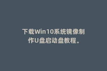 下载Win10系统镜像制作U盘启动盘教程。