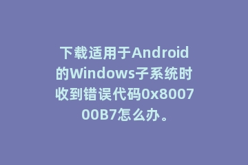 下载适用于Android的Windows子系统时收到错误代码0x800700B7怎么办。