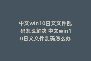 中文win10日文文件乱码怎么解决 中文win10日文文件乱码怎么办
