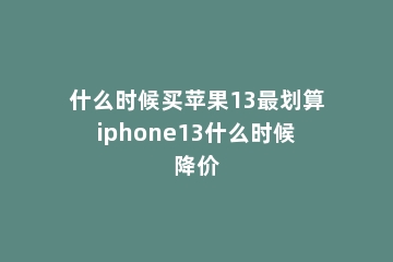 什么时候买苹果13最划算iphone13什么时候降价