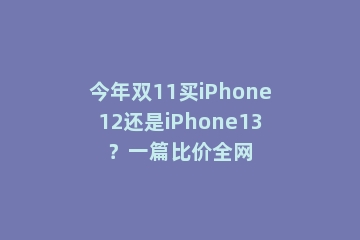 今年双11买iPhone12还是iPhone13？一篇比价全网