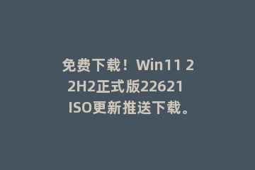 免费下载！Win11 22H2正式版22621 ISO更新推送下载。
