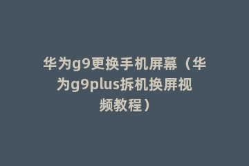 华为g9更换手机屏幕（华为g9plus拆机换屏视频教程）