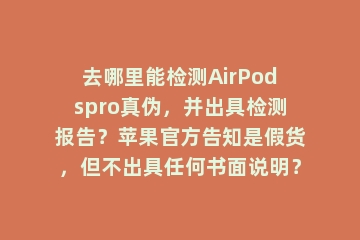 去哪里能检测AirPodspro真伪，并出具检测报告？苹果官方告知是假货，但不出具任何书面说明？