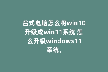 台式电脑怎么将win10升级成win11系统 怎么升级windows11系统。