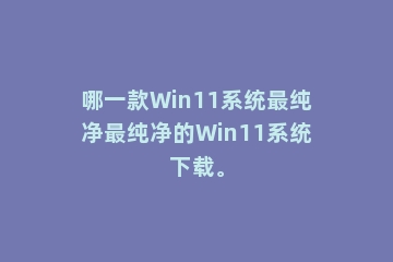 哪一款Win11系统最纯净最纯净的Win11系统下载。