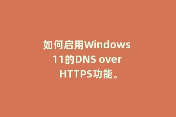 如何启用Windows 11的DNS over HTTPS功能。