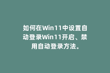如何在Win11中设置自动登录Win11开启、禁用自动登录方法。