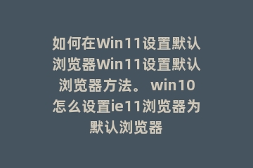 如何在Win11设置默认浏览器Win11设置默认浏览器方法。 win10怎么设置ie11浏览器为默认浏览器