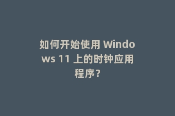 如何开始使用 Windows 11 上的时钟应用程序？