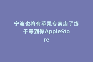 宁波也将有苹果专卖店了终于等到你AppleStore