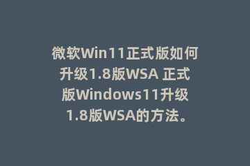 微软Win11正式版如何升级1.8版WSA 正式版Windows11升级1.8版WSA的方法。