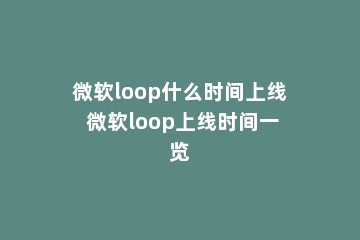 微软loop什么时间上线 微软loop上线时间一览