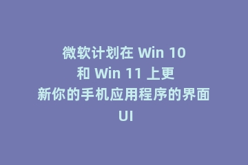 微软计划在 Win 10 和 Win 11 上更新你的手机应用程序的界面 UI