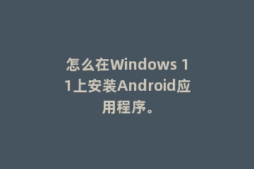 怎么在Windows 11上安装Android应用程序。