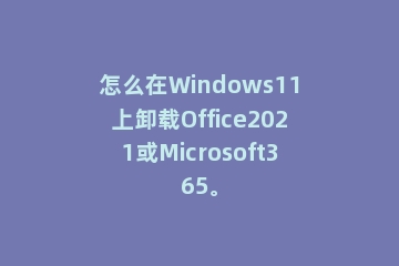 怎么在Windows11上卸载Office2021或Microsoft365。
