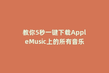 教你5秒一键下载AppleMusic上的所有音乐