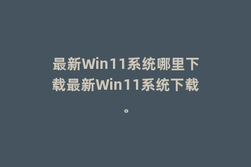 最新Win11系统哪里下载最新Win11系统下载。