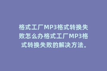 格式工厂MP3格式转换失败怎么办格式工厂MP3格式转换失败的解决方法。