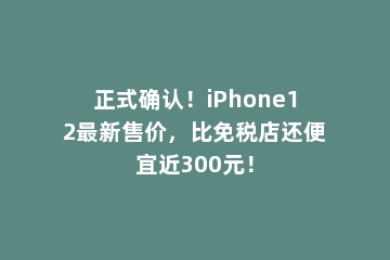 正式确认！iPhone12最新售价，比免税店还便宜近300元！