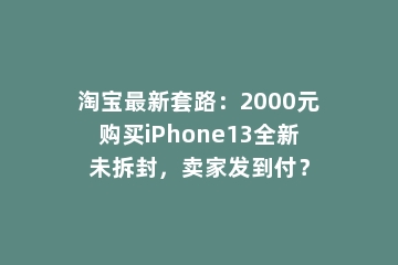 淘宝最新套路：2000元购买iPhone13全新未拆封，卖家发到付？