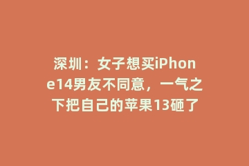 深圳：女子想买iPhone14男友不同意，一气之下把自己的苹果13砸了