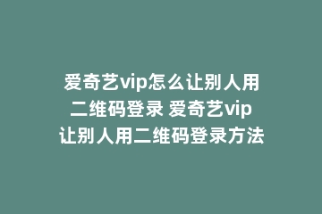 爱奇艺vip怎么让别人用二维码登录 爱奇艺vip让别人用二维码登录方法