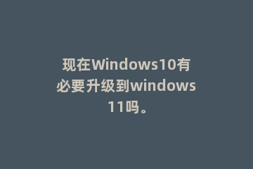 现在Windows10有必要升级到windows11吗。