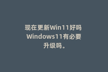现在更新Win11好吗 Windows11有必要升级吗。