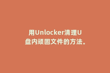 用Unlocker清理U盘内顽固文件的方法。
