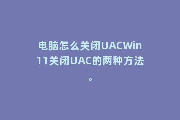电脑怎么关闭UACWin11关闭UAC的两种方法。