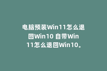 电脑预装Win11怎么退回Win10 自带Win11怎么退回Win10。