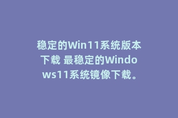 稳定的Win11系统版本下载 最稳定的Windows11系统镜像下载。