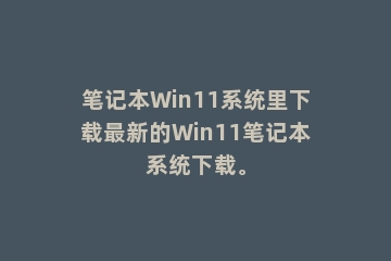 笔记本Win11系统里下载最新的Win11笔记本系统下载。
