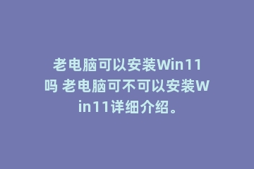 老电脑可以安装Win11吗 老电脑可不可以安装Win11详细介绍。