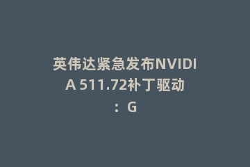 英伟达紧急发布NVIDIA 511.72补丁驱动：G