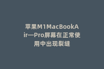 苹果M1MacBookAir—Pro屏幕在正常使用中出现裂缝