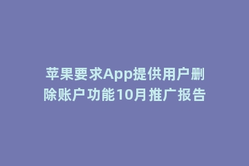 苹果要求App提供用户删除账户功能10月推广报告