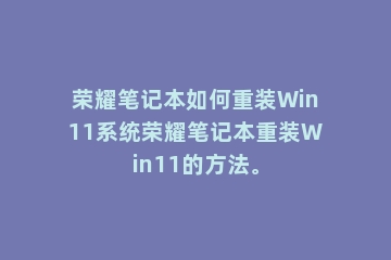 荣耀笔记本如何重装Win11系统荣耀笔记本重装Win11的方法。