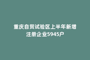 重庆自贸试验区上半年新增注册企业5945户