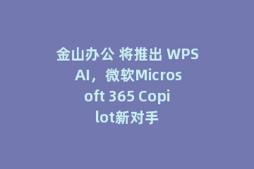 金山办公 将推出 WPS AI，微软Microsoft 365 Copilot新对手